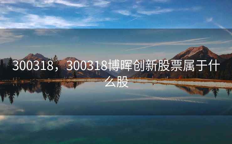 300318,300318博晖创新股票属于什么股 300318,300318博晖创新股票属于什么股