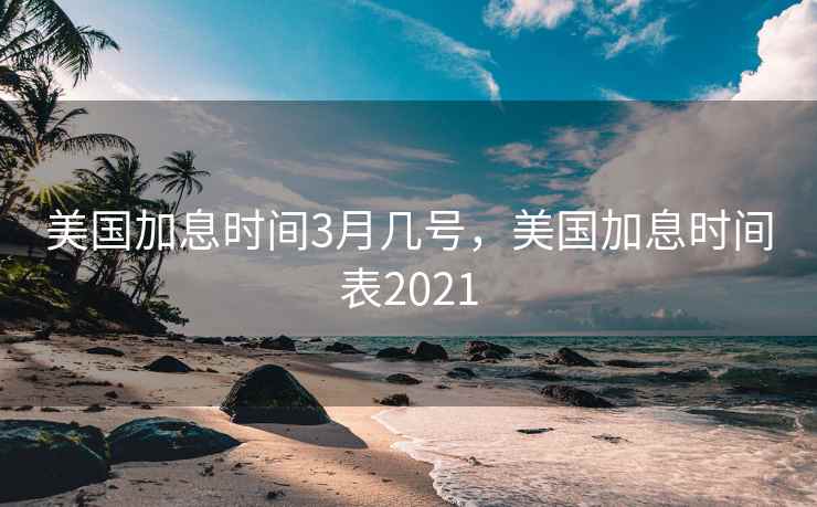 美国加息时间3月几号,美国加息时间表2021 美国加息时间3月几号,美国加息时间表2021