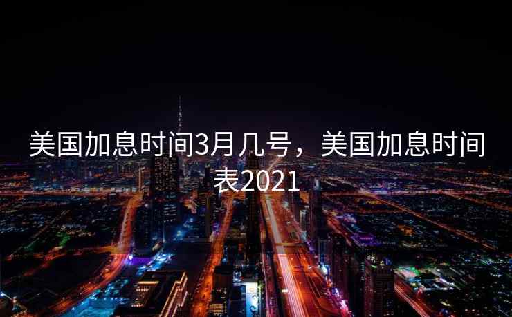 美国加息时间3月几号，美国加息时间表2021
