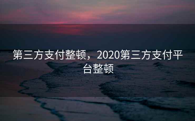 第三方支付整顿,2020第三方支付平台整顿 第三方支付整顿,2020第三方支付平台整顿