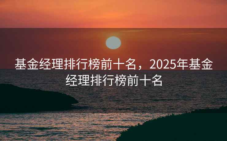 基金经理排行榜前十名，2025年基金经理排行榜前十名
