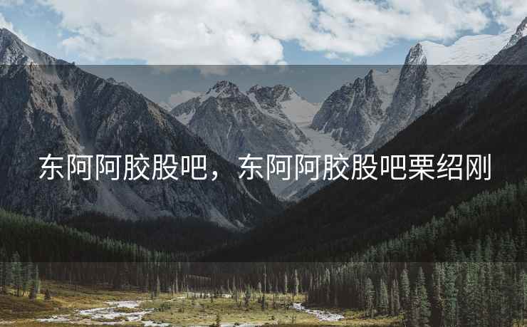 东阿阿胶股吧，东阿阿胶股吧栗绍刚