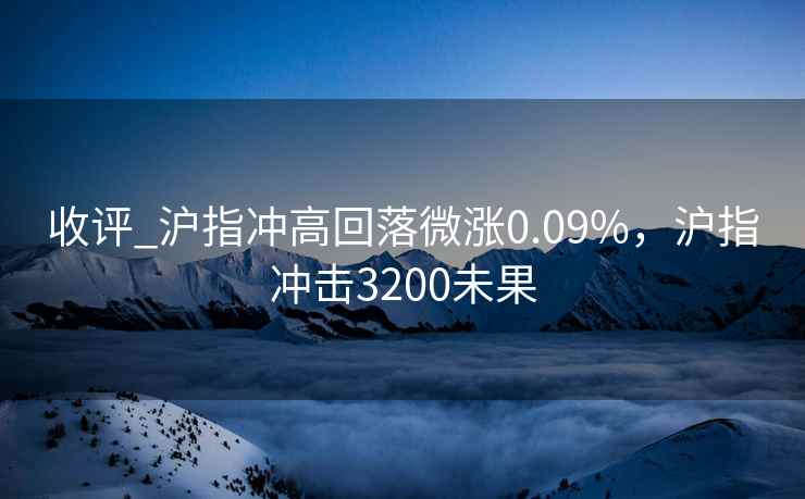 收评_沪指冲高回落微涨0.09%，沪指冲击3200未果