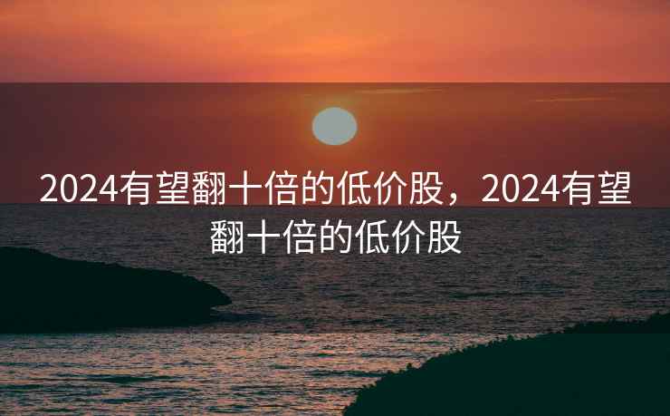 2024有望翻十倍的低价股，2024有望翻十倍的低价股