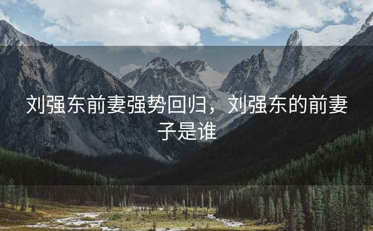 刘强东前妻强势回归，刘强东的前妻子是谁