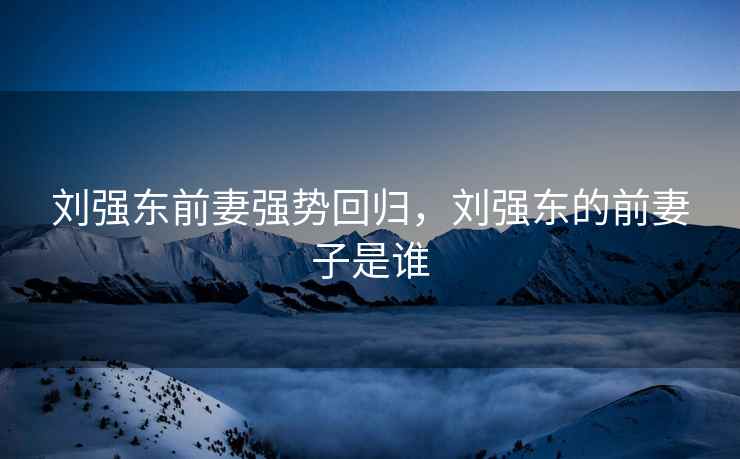 刘强东前妻强势回归，刘强东的前妻子是谁