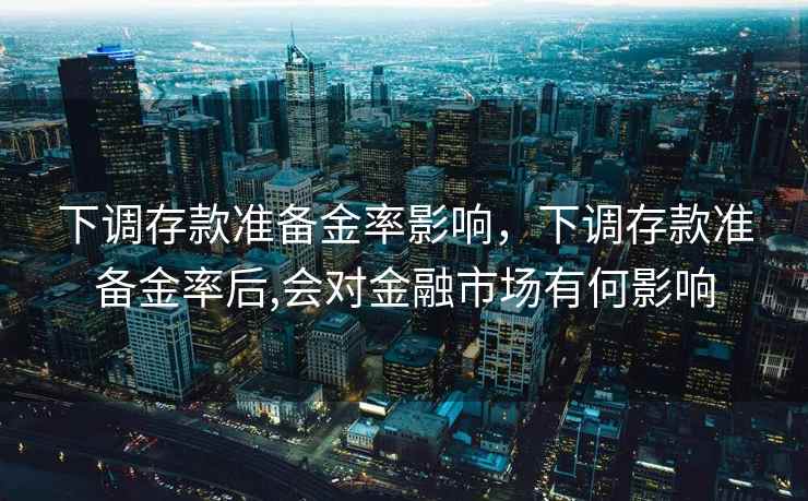 下调存款准备金率影响,下调存款准备金率后,会对金融市场有何影响 下调存款准备金率影响,下调存款准备金率后,会对金融市场有何影响