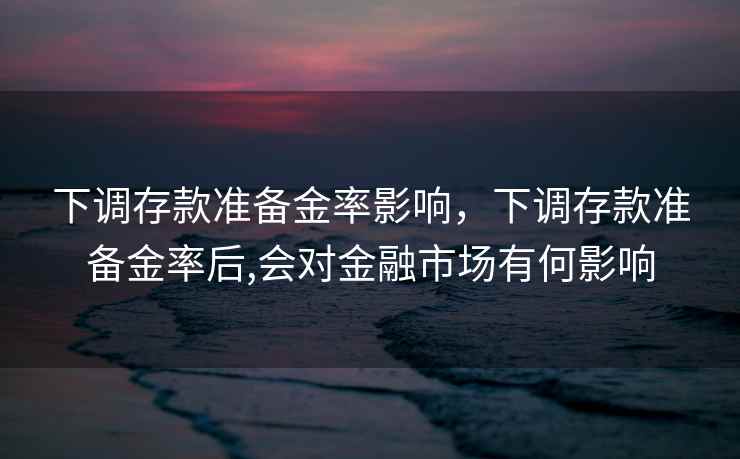 下调存款准备金率影响,下调存款准备金率后,会对金融市场有何影响 下调存款准备金率影响,下调存款准备金率后,会对金融市场有何影响